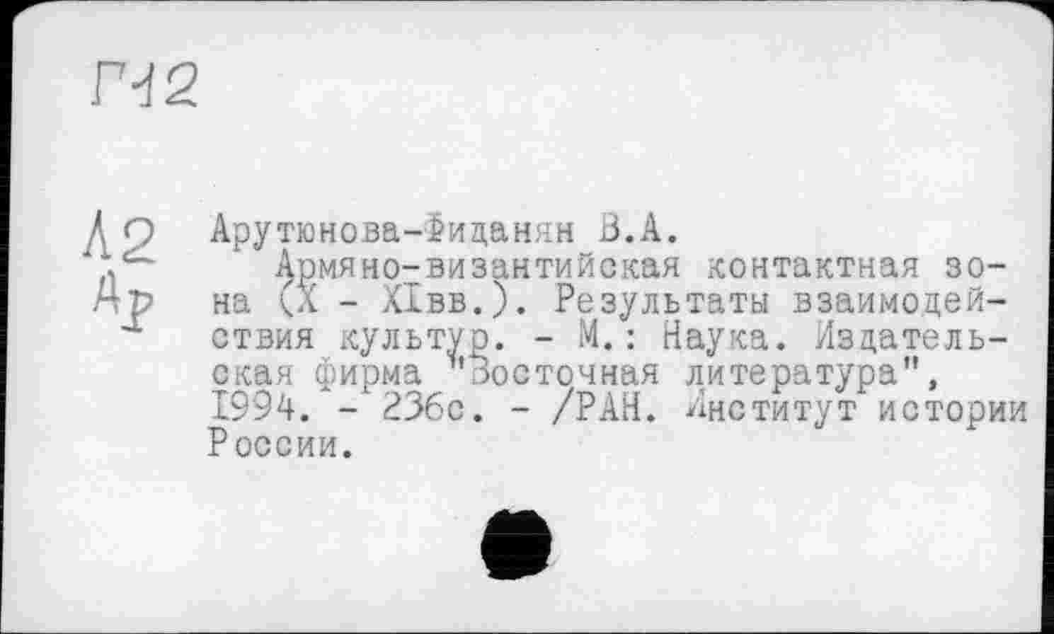 ﻿Г-І2
Л2
Ар
Арутюнова-іиданян В.А.
Армяно-византийская контактная зона (X - ХІвв.). Результаты взаимодействия культур. - М.: Наука. Издательская фирма "Восточная литература", 1994. - РЗбс. - /РАН. Институт истории России.